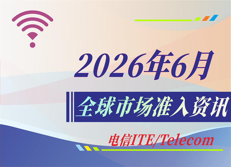 【电信 ITE / Telecom】2026年6月全球市场准入资讯